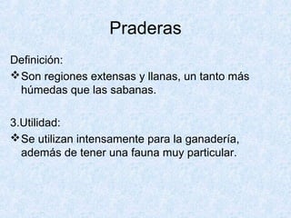 Praderas
Definición:
Son regiones extensas y llanas, un tanto más
húmedas que las sabanas.
3.Utilidad:
Se utilizan intensamente para la ganadería,
además de tener una fauna muy particular.
 