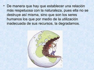 • De manera que hay que establecer una relación
más respetuosa con la naturaleza, pues ella no se
destruye así misma, sino que son los seres
humanos los que por medio de la utilización
inadecuada de sus recursos, la degradamos.
 