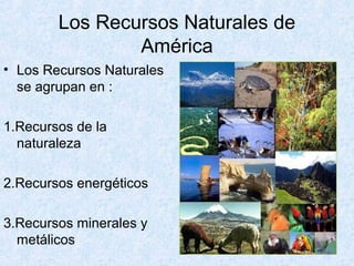 Los Recursos Naturales de
América
• Los Recursos Naturales
se agrupan en :
1.Recursos de la
naturaleza
2.Recursos energéticos
3.Recursos minerales y
metálicos
 