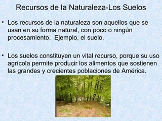 • Los recursos de la naturaleza son aquellos que se
usan en su forma natural, con poco o ningún
procesamiento. Ejemplo, el suelo.
• Los suelos constituyen un vital recurso, porque su uso
agrícola permite producir los alimentos que sostienen
las grandes y crecientes poblaciones de América.
Recursos de la Naturaleza-Los Suelos
 