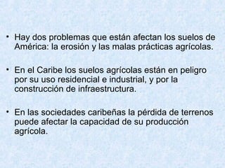 • Hay dos problemas que están afectan los suelos de
América: la erosión y las malas prácticas agrícolas.
• En el Caribe los suelos agrícolas están en peligro
por su uso residencial e industrial, y por la
construcción de infraestructura.
• En las sociedades caribeñas la pérdida de terrenos
puede afectar la capacidad de su producción
agrícola.
 
