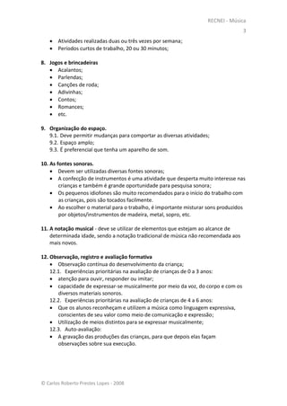 RECNEI - Música
                                                                                   3
    Atividades realizadas duas ou três vezes por semana;
    Períodos curtos de trabalho, 20 ou 30 minutos;

8. Jogos e brincadeiras
    Acalantos;
    Parlendas;
    Canções de roda;
    Adivinhas;
    Contos;
    Romances;
    etc.

9. Organização do espaço.
   9.1. Deve permitir mudanças para comportar as diversas atividades;
   9.2. Espaço amplo;
   9.3. É preferencial que tenha um aparelho de som.

10. As fontes sonoras.
     Devem ser utilizadas diversas fontes sonoras;
     A confecção de instrumentos é uma atividade que desperta muito interesse nas
        crianças e também é grande oportunidade para pesquisa sonora;
     Os pequenos idiofones são muito recomendados para o início do trabalho com
        as crianças, pois são tocados facilmente.
     Ao escolher o material para o trabalho, é importante misturar sons produzidos
        por objetos/instrumentos de madeira, metal, sopro, etc.

11. A notação musical - deve se utilizar de elementos que estejam ao alcance de
    determinada idade, sendo a notação tradicional de música não recomendada aos
    mais novos.

12. Observação, registro e avaliação formativa
     Observação contínua do desenvolvimento da criança;
    12.1. Experiências prioritárias na avaliação de crianças de 0 a 3 anos:
     atenção para ouvir, responder ou imitar;
     capacidade de expressar-se musicalmente por meio da voz, do corpo e com os
       diversos materiais sonoros.
    12.2. Experiências prioritárias na avaliação de crianças de 4 a 6 anos:
     Que os alunos reconheçam e utilizem a música como linguagem expressiva,
       conscientes de seu valor como meio de comunicação e expressão;
     Utilização de meios distintos para se expressar musicalmente;
    12.3. Auto-avaliação:
     A gravação das produções das crianças, para que depois elas façam
       observações sobre sua execução.




© Carlos Roberto Prestes Lopes - 2008
 