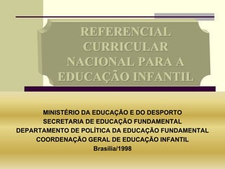 REFERENCIAL
CURRICULAR
NACIONAL PARA A
EDUCAÇÃO INFANTIL
MINISTÉRIO DA EDUCAÇÃO E DO DESPORTO
SECRETARIA DE EDUCAÇÃO FUNDAMENTAL
DEPARTAMENTO DE POLÍTICA DA EDUCAÇÃO FUNDAMENTAL
COORDENAÇÃO GERAL DE EDUCAÇÃO INFANTIL
Brasília/1998
 