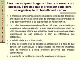Para que as aprendizagens infantis ocorram com
sucesso, é preciso que o professor considere,
na organização do trabalho educativo:
 a interação com crianças da mesma idade e de idades diferentes
em situações diversas como fator de promoção da aprendizagem
e do desenvolvimento e da capacidade de relacionar-se;
 os conhecimentos prévios de qualquer natureza, que as crianças
já possuem sobre o assunto, já que elas aprendem por meio de
uma construção interna ao relacionar suas idéias com as novas
informações de que dispõem e com as interações que
estabelece;
 a individualidade e a diversidade;
 o grau de desafio que as atividades apresentam e o fato de que
devam ser significativas e apresentadas de maneira integrada
para as crianças e o mais próximas possíveis das práticas
sociais reais;
 a resolução de problemas como forma de aprendizagem.
 