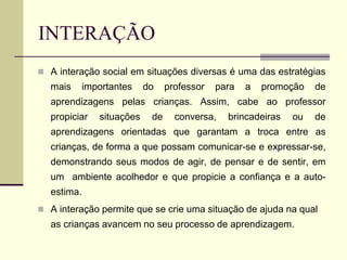 INTERAÇÃO
 A interação social em situações diversas é uma das estratégias
mais importantes do professor para a promoção de
aprendizagens pelas crianças. Assim, cabe ao professor
propiciar situações de conversa, brincadeiras ou de
aprendizagens orientadas que garantam a troca entre as
crianças, de forma a que possam comunicar-se e expressar-se,
demonstrando seus modos de agir, de pensar e de sentir, em
um ambiente acolhedor e que propicie a confiança e a auto-
estima.
 A interação permite que se crie uma situação de ajuda na qual
as crianças avancem no seu processo de aprendizagem.
 