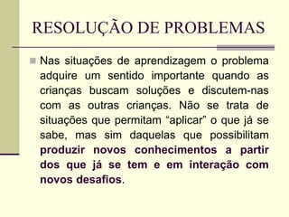 RESOLUÇÃO DE PROBLEMAS
 Nas situações de aprendizagem o problema
adquire um sentido importante quando as
crianças buscam soluções e discutem-nas
com as outras crianças. Não se trata de
situações que permitam “aplicar” o que já se
sabe, mas sim daquelas que possibilitam
produzir novos conhecimentos a partir
dos que já se tem e em interação com
novos desafios.
 