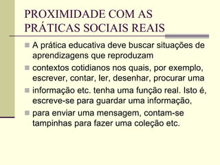 PROXIMIDADE COM AS
PRÁTICAS SOCIAIS REAIS
 A prática educativa deve buscar situações de
aprendizagens que reproduzam
 contextos cotidianos nos quais, por exemplo,
escrever, contar, ler, desenhar, procurar uma
 informação etc. tenha uma função real. Isto é,
escreve-se para guardar uma informação,
 para enviar uma mensagem, contam-se
tampinhas para fazer uma coleção etc.
 