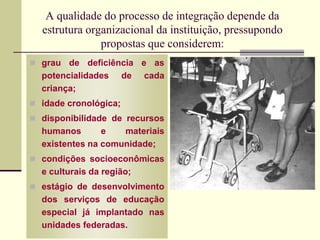 A qualidade do processo de integração depende da
estrutura organizacional da instituição, pressupondo
propostas que considerem:
 grau de deficiência e as
potencialidades de cada
criança;
 idade cronológica;
 disponibilidade de recursos
humanos e materiais
existentes na comunidade;
 condições socioeconômicas
e culturais da região;
 estágio de desenvolvimento
dos serviços de educação
especial já implantado nas
unidades federadas.
 
