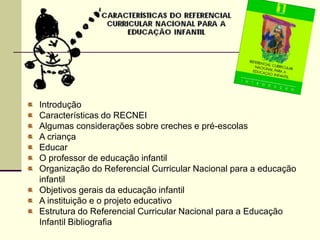 Introdução
Características do RECNEI
Algumas considerações sobre creches e pré-escolas
A criança
Educar
O professor de educação infantil
Organização do Referencial Curricular Nacional para a educação
infantil
Objetivos gerais da educação infantil
A instituição e o projeto educativo
Estrutura do Referencial Curricular Nacional para a Educação
Infantil Bibliografia
 