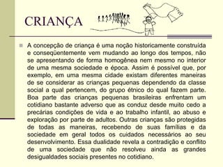 CRIANÇA
 A concepção de criança é uma noção historicamente construída
e conseqüentemente vem mudando ao longo dos tempos, não
se apresentando de forma homogênea nem mesmo no interior
de uma mesma sociedade e época. Assim é possível que, por
exemplo, em uma mesma cidade existam diferentes maneiras
de se considerar as crianças pequenas dependendo da classe
social a qual pertencem, do grupo étnico do qual fazem parte.
Boa parte das crianças pequenas brasileiras enfrentam um
cotidiano bastante adverso que as conduz desde muito cedo a
precárias condições de vida e ao trabalho infantil, ao abuso e
exploração por parte de adultos. Outras crianças são protegidas
de todas as maneiras, recebendo de suas famílias e da
sociedade em geral todos os cuidados necessários ao seu
desenvolvimento. Essa dualidade revela a contradição e conflito
de uma sociedade que não resolveu ainda as grandes
desigualdades sociais presentes no cotidiano.
 