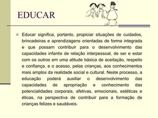 EDUCAR
 Educar significa, portanto, propiciar situações de cuidados,
brincadeiras e aprendizagens orientadas de forma integrada
e que possam contribuir para o desenvolvimento das
capacidades infantis de relação interpessoal, de ser e estar
com os outros em uma atitude básica de aceitação, respeito
e confiança, e o acesso, pelas crianças, aos conhecimentos
mais amplos da realidade social e cultural. Neste processo, a
educação poderá auxiliar o desenvolvimento das
capacidades de apropriação e conhecimento das
potencialidades corporais, afetivas, emocionais, estéticas e
éticas, na perspectiva de contribuir para a formação de
crianças felizes e saudáveis.
 