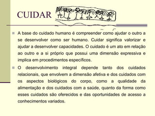 CUIDAR
 A base do cuidado humano é compreender como ajudar o outro a
se desenvolver como ser humano. Cuidar significa valorizar e
ajudar a desenvolver capacidades. O cuidado é um ato em relação
ao outro e a si próprio que possui uma dimensão expressiva e
implica em procedimentos específicos.
 O desenvolvimento integral depende tanto dos cuidados
relacionais, que envolvem a dimensão afetiva e dos cuidados com
os aspectos biológicos do corpo, como a qualidade da
alimentação e dos cuidados com a saúde, quanto da forma como
esses cuidados são oferecidos e das oportunidades de acesso a
conhecimentos variados.
 