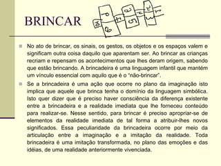 BRINCAR
 No ato de brincar, os sinais, os gestos, os objetos e os espaços valem e
significam outra coisa daquilo que aparentam ser. Ao brincar as crianças
recriam e repensam os acontecimentos que lhes deram origem, sabendo
que estão brincando. A brincadeira é uma linguagem infantil que mantém
um vínculo essencial com aquilo que é o “não-brincar”.
 Se a brincadeira é uma ação que ocorre no plano da imaginação isto
implica que aquele que brinca tenha o domínio da linguagem simbólica.
Isto quer dizer que é preciso haver consciência da diferença existente
entre a brincadeira e a realidade imediata que lhe forneceu conteúdo
para realizar-se. Nesse sentido, para brincar é preciso apropriar-se de
elementos da realidade imediata de tal forma a atribuir-lhes novos
significados. Essa peculiaridade da brincadeira ocorre por meio da
articulação entre a imaginação e a imitação da realidade. Toda
brincadeira é uma imitação transformada, no plano das emoções e das
idéias, de uma realidade anteriormente vivenciada.
 