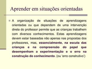 Aprender em situações orientadas
 A organização de situações de aprendizagens
orientadas ou que dependem de uma intervenção
direta do professor permite que as crianças trabalhem
com diversos conhecimentos. Estas aprendizagens
devem estar baseadas não apenas nas propostas dos
professores, mas, essencialmente, na escuta das
crianças e na compreensão do papel que
desempenham a experimentação e o erro na
construção do conhecimento. (ou ‘erro construtivo’)
 
