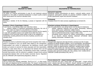 GLOSSARY                                                                            REČNIK
                             RELEVANT EU TERMS                                                             RELEVANTNA EU TERMINOLOGIJA

Absorption Capacity                                                              Apsorpcioni kapacitet
The ability of a national administration to plan for and implement external Sposobnost državne administracije da planira i sprovodi spoljnu pomoć ili
assistance or the ability of potential beneficiaries to prepare quality projects sposobnost potencijalnih korisnika da pripreme kvalitetne projekte koji će
which would absorb the maximum allocated funds.                                  utrošiti (apsorbovati) najveći deo alociranih sredstava.

Accession                                                            Pristupanje
Becoming a member of the EU following a process of alignment with EU Postajanje članom EU nakon procesa usaglašavanja sa normama EU.
norms.

Accession Criteria (Copenhagen Criteria)                                         Kriterijumi pristupa (Kriterijumi iz Kopenhagena)
To join the EU, a new Member State must meet three criteria:                     Kako bi se pridružila EU, nova zemlja članica mora da ispuni tri kriterijuma:
        political: stability of institutions guaranteeing democracy, the rule of        politički: stabilnost institucija koje su garant demokratije, vladavina
law, human rights and respect for and protection of minorities;                         prava, ljudska prava i poštovanje i zaštita manjina;
        economic: existence of a functioning market economy and the capacity            ekonomski: postojanje funkcionalne tržišne ekonomije i kapaciteta da se
to cope with competitive pressure and market forces within the Union;                   izbori sa pritiscima konkurencije i snagom tržišta u Uniji;
acceptance of the Community acquis: ability to take on the obligations of               prihvatanje pravnih tekovina EU (acquis communautaire): sposobnost
membership, including adherence to the aims of political, economic and                  da se preuzmu obaveze članstva, uključujući prihvatanje ciljeva
monetary union.                                                                         političke, ekonomske i monetarne unije.

Accreditation                                                                          Akreditacija
Procedure by which an authoritive body gives formal recognition that a body or         Postupak kojim odgovorno telo daje formalno uverenje da je telo ili osoba
person is competent to carry out specific tasks relating to the management,            sposobna da obavlja odre ene zadatke u vezi sa upravljanjem, sprovo enjem i
implementation and control of programmes, the Beneficiary Country shall                kontrolom programa. Zemlja korisnik omogućava tim osobama da obavljaju
                                                                                       dužnosti u skladu sa odgovornostima, uključujući i slučajeve kada ne postoji
enable such persons to exercise the duties associated with that responsibility,
                                                                                       hijerarhijska veza izme u njih i tela koja učestvuju u toj aktivnosti. Zemlja
including in cases where there is no hierarchical link between them and the            korisnik će naročito obezbediti ovim osobama nadležnost da osnivaju tela, kroz
bodies participating in that activity. The Beneficiary Country shall, in particular,   formalne radne sporazume izme u njih i tela u pitanju: Izvor: Uredba (EZ) br.
provide those persons with the authority to establish, through formal working          2499/2007 (Uredba sprovo enja IPA), član 12.
arrangements between them and the bodies concerned: Source: Regulation
(EC) No 2499/2007 (IPA Implementing Regulation), Article 12


Acquis Communautaire                                                                   Pravne tekovine EU – Acquis Communautaire
This is a French term meaning, essentially, "the EU as it is" – in other words,        Ovo je francuski izraz, koji u osnovi znači, „EU kakva jeste“ – drugim rečima,
the rights and obligations that EU countries share. The "acquis" includes all the      prava i obaveze koje dele sve zemlje EU. „Acquis“ uključuje sve EU ugovore i
EU's treaties and laws, declarations and resolutions, international agreements         zakone, deklaracije i rezolucije, me unarodne sporazume o pitanjima EU i
 