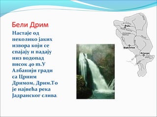Бели Дрим
Настаје од
неколико јаких
извора који се
спајају и падају
низ водопад
висок 40 m.У
Албанији гради
са Црним
Дримом, Дрим.То
је највећа река
Јадранског слива.
 