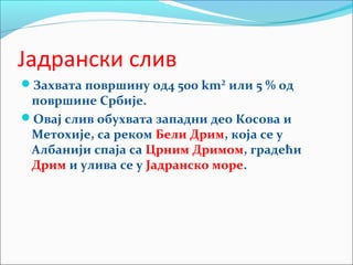Јадрански слив
Захвата површину од4 500 km² или 5 % од
површине Србије.
Овај слив обухвата западни део Косова и
Метохије, са реком Бели Дрим, која се у
Албанији спаја са Црним Дримом, градећи
Дрим и улива се у Јадранско море.
 