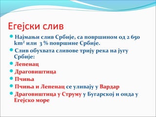 Егејски слив
Најмањи слив Србије, са површином од 2 650
km² или 3 % површине Србије.
Слив обухвата сливове трију река на југу
Србије:
Лепенац
Драговиштица
Пчиња
Пчиња и Лепенац се уливају у Вардар
Драговиштица у Струму у Бугарској и онда у
Егејско море
 