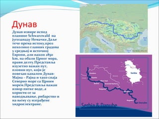 Дунав
Дунав извире испод
планине Schwarzwald на
југозападу Немачке.Даље
тече према истоку,кроз
неколико главних градова
у средњој и источној
Европи, али након 2850
km, на обали Црног мора,
прави делту.Представља
изузетно важан пут,
пловни пут, који је
повезан каналом Дунав-
Мајна – Рајна и тако спаја
Северно море са Црним
морем.Представља важан
извор питке воде, а
користи се за
наводњавање, рибарство и
на њему су изграђене
хидроелектране.
 