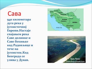 Сава
940 километара
дуга река у
југоисточној
Европи.Настаје
спајањем река
Саве долинке и
Саве бохињке
код Радовљице и
тече на
југоисток.Код
Београда се
улива у Дунав.
 