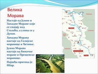 Велика
Морава
Настаје од Јужне и
Западне Мораве које
се спајају код
Сталаћа, а улива се у
Дунав.
Западна Морава
настаје од Голијске
моравице и Ђетиње.
Јужна Морава
настаје од Биначке
мораве и Прешевске
моравице.
Највећа притока је
Ибар.
 