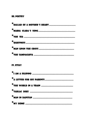 iii. Poetry


*BALLAD OF A MOTHER ‘S HEART .......................................
*MARIA CLARA ‘S SONG ......................................................
*THE SEA ...........................................................................
*Quietness ........................................................................
*MAN UPON THE CROSS ....................................................
*THE SAMPAGUITA ...........................................................

iv. ESSAY


*I AM A FILIPINO .............................................................
*A LETTER FOR HIS PARENTS ..........................................
*The WORLD IN A TRAIN ...............................................
*TARLAC DIKE ...............................................................
*MAN IN DAPITAN ..........................................................
*MY HOME .....................................................................
 