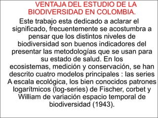 VENTAJA DEL ESTUDIO DE LA
       BIODIVERSIDAD EN COLOMBIA.
    Este trabajo esta dedicado a aclarar el
 significado, frecuentemente se acostumbra a
       pensar que los distintos niveles de
    biodiversidad son buenos indicadores del
 presentar las metodologías que se usan para
           su estado de salud. En los
ecosistemas, medición y conservación, se han
descrito cuatro modelos principales : las series
A escala ecológica, los bien conocidos patrones
  logarítmicos (log-series) de Fischer, corbet y
    William de variación espacio temporal de
              biodiversidad (1943).
 