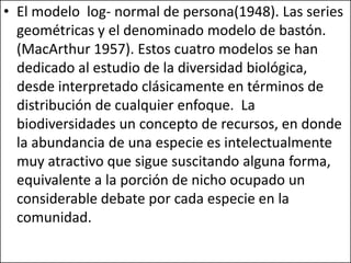 • El modelo log- normal de persona(1948). Las series
  geométricas y el denominado modelo de bastón.
  (MacArthur 1957). Estos cuatro modelos se han
  dedicado al estudio de la diversidad biológica,
  desde interpretado clásicamente en términos de
  distribución de cualquier enfoque. La
  biodiversidades un concepto de recursos, en donde
  la abundancia de una especie es intelectualmente
  muy atractivo que sigue suscitando alguna forma,
  equivalente a la porción de nicho ocupado un
  considerable debate por cada especie en la
  comunidad.
 