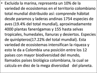 • Excluida la marina, representa un 10% de la
  variedad de ecosistemas en el territorio colombiano
  total mundial distribuido así: comprende hábitat
  desde paramos y laderas andinas 1754 especies de
  aves (19.4% del total mundial), aproximadamente
  4000 plantas fanerógamas y 155 hasta selvas
  tropicales, humedales, llanuras y desiertos. Especies
  de quirópteros(17.22% del total mundial). Esta
  variedad de ecosistemas intensifican la riqueza y
  esto le da a Colombia una posición entre los 12
  países con mayor biodiversidad del mundo,
  llamados países biológica colombiana, la cual se
  calcula en diez de la mega diversidad del planeta.
 
