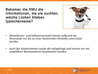 RECO10
Bekamen die KMU die
Informationen, die sie suchten,
welche Lücken blieben
typischerweise?
• Dienstleister- und Softwareauswahl konnte aufgrund der
Neutralität nur bis zu einer bestimmten Schwelle unterstützt
werden
• Auch der Kostenrahmen wurde oft nachgefragt und konnte nur mit
ungefähren Rahmenwerten beantwortet werden
 