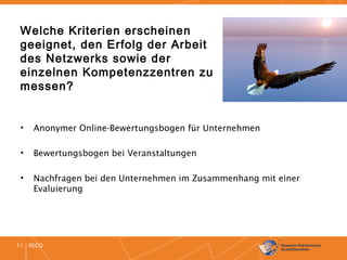 RECO11
Welche Kriterien erscheinen
geeignet, den Erfolg der Arbeit
des Netzwerks sowie der
einzelnen Kompetenzzentren zu
messen?
• Anonymer Online-Bewertungsbogen für Unternehmen
• Bewertungsbogen bei Veranstaltungen
• Nachfragen bei den Unternehmen im Zusammenhang mit einer
Evaluierung
 