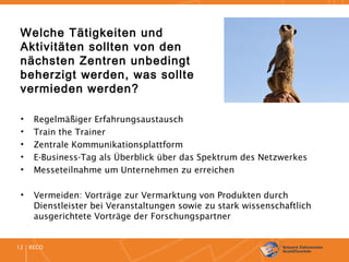 RECO12
Welche Tätigkeiten und
Aktivitäten sollten von den
nächsten Zentren unbedingt
beherzigt werden, was sollte
vermieden werden?
• Regelmäßiger Erfahrungsaustausch
• Train the Trainer
• Zentrale Kommunikationsplattform
• E-Business-Tag als Überblick über das Spektrum des Netzwerkes
• Messeteilnahme um Unternehmen zu erreichen
• Vermeiden: Vorträge zur Vermarktung von Produkten durch
Dienstleister bei Veranstaltungen sowie zu stark wissenschaftlich
ausgerichtete Vorträge der Forschungspartner
 