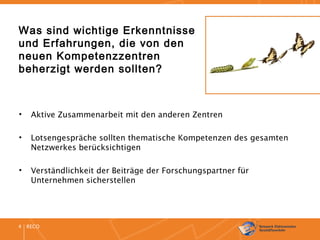 RECO4
Was sind wichtige Erkenntnisse
und Erfahrungen, die von den
neuen Kompetenzzentren
beherzigt werden sollten?
• Aktive Zusammenarbeit mit den anderen Zentren
• Lotsengespräche sollten thematische Kompetenzen des gesamten
Netzwerkes berücksichtigen
• Verständlichkeit der Beiträge der Forschungspartner für
Unternehmen sicherstellen
 