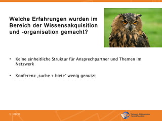 RECO5
Welche Erfahrungen wurden im
Bereich der Wissensakquisition
und -organisation gemacht?
• Keine einheitliche Struktur für Ansprechpartner und Themen im
Netzwerk
• Konferenz „suche + biete“ wenig genutzt
 