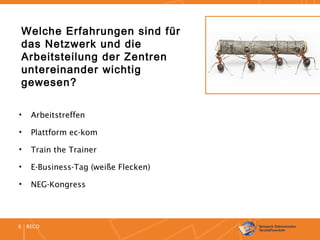 RECO6
Welche Erfahrungen sind für
das Netzwerk und die
Arbeitsteilung der Zentren
untereinander wichtig
gewesen?
• Arbeitstreffen
• Plattform ec-kom
• Train the Trainer
• E-Business-Tag (weiße Flecken)
• NEG-Kongress
 
