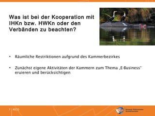 RECO7
Was ist bei der Kooperation mit
IHKn bzw. HWKn oder den
Verbänden zu beachten?
• Räumliche Restriktionen aufgrund des Kammerbezirkes
• Zunächst eigene Aktivitäten der Kammern zum Thema „E-Business“
eruieren und berücksichtigen
 