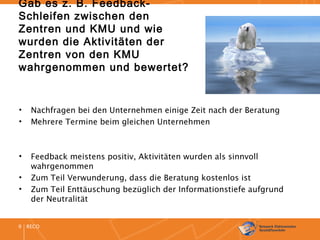 RECO9
Gab es z. B. Feedback-
Schleifen zwischen den
Zentren und KMU und wie
wurden die Aktivitäten der
Zentren von den KMU
wahrgenommen und bewertet?
• Nachfragen bei den Unternehmen einige Zeit nach der Beratung
• Mehrere Termine beim gleichen Unternehmen
• Feedback meistens positiv, Aktivitäten wurden als sinnvoll
wahrgenommen
• Zum Teil Verwunderung, dass die Beratung kostenlos ist
• Zum Teil Enttäuschung bezüglich der Informationstiefe aufgrund
der Neutralität
 