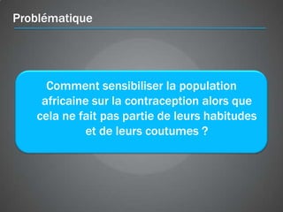 Problématique




     Comment sensibiliser la population
    africaine sur la contraception alors que
   cela ne fait pas partie de leurs habitudes
            et de leurs coutumes ?
 