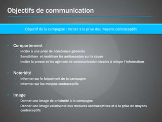 Objectifs de communication

         Objectif de la campagne : Inciter à la prise des moyens contraceptifs



• Comportement
   – Inciter à une prise de conscience générale
   – Sensibiliser et mobiliser les ambassades sur la cause
   – Inciter la presse et les agences de communication locales à relayer l’information


• Notoriété
   – Informer sur le lancement de la campagne
   – Informer sur les moyens contraceptifs


• Image
   – Donner une image de proximité à la campagne
   – Donner une image valorisante aux mesures contraceptives et à la prise de moyens
     contraceptifs
 
