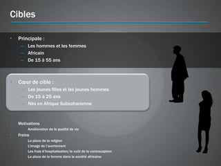 Cibles

•   Principale :
     – Les hommes et les femmes
     – Africain
     – De 15 à 55 ans



•   Cœur de cible :
     – Les jeunes filles et les jeunes hommes
     – De 15 à 25 ans
     – Nés en Afrique Subsaharienne



•   Motivations
     –   Amélioration de la qualité de vie
•   Freins
     –   La place de la religion
     –   L’image de l’avortement
     –   Les frais d’hospitalisation/le coût de la contraception
     –   La place de la femme dans la société africaine
 