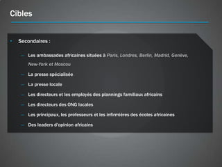 Cibles


•   Secondaires :

     – Les ambassades africaines situées à Paris, Londres, Berlin, Madrid, Genève,
        New-York et Moscou

     – La presse spécialisée

     – La presse locale

     – Les directeurs et les employés des plannings familiaux africains

     – Les directeurs des ONG locales

     – Les principaux, les professeurs et les infirmières des écoles africaines

     – Des leaders d'opinion africains
 