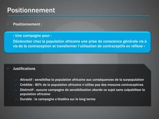 Positionnement
•   Positionnement :

    « Une campagne pour :
    Déclencher chez la population africaine une prise de conscience générale vis à
    vis de la contraception et transformer l’utilisation de contraceptifs en réflexe »




•   Justifications

     – Attractif : sensibilise la population africaine aux conséquences de la surpopulation
     – Crédible : 80% de la population africaine n’utilise pas des mesures contraceptives
     – Distinctif : aucune campagne de sensibilisation aborde ce sujet sans culpabiliser la
       population africaine
     – Durable : la campagne s’établira sur le long terme
 
