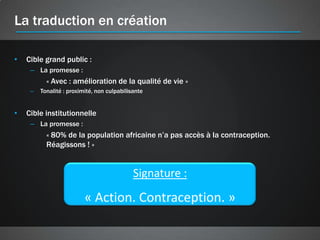 La traduction en création

•   Cible grand public :
     – La promesse :
           « Avec : amélioration de la qualité de vie »
     –   Tonalité : proximité, non culpabilisante


•   Cible institutionnelle
     – La promesse :
           « 80% de la population africaine n’a pas accès à la contraception.
           Réagissons ! »


                                             Signature :
                          « Action. Contraception. »
 