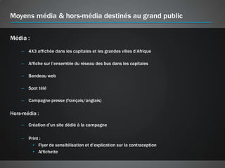 Moyens média & hors-média destinés au grand public

Média :

    – 4X3 affichée dans les capitales et les grandes villes d’Afrique

    – Affiche sur l’ensemble du réseau des bus dans les capitales

    – Bandeau web

    – Spot télé

    – Campagne presse (français/anglais)

Hors-média :

    – Création d’un site dédié à la campagne

    – Print :
        • Flyer de sensibilisation et d’explication sur la contraception
        • Affichette
 