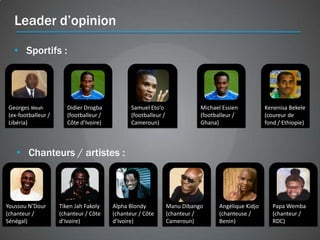 Leader d’opinion

  • Sportifs :




Georges Weah           Didier Drogba           Samuel Eto’o                Michael Essien           Kenenisa Bekele
(ex-footballeur /      (footballeur /          (footballeur /              (footballeur /           (coureur de
Libéria)               Côte d’Ivoire)          Cameroun)                   Ghana)                   fond / Ethiopie)




   • Chanteurs / artistes :



Youssou N’Dour      Tiken Jah Fakoly    Alpha Blondy            Manu Dibango      Angélique Kidjo      Papa Wemba
(chanteur /         (chanteur / Côte    (chanteur / Côte        (chanteur /       (chanteuse /         (chanteur /
Sénégal)            d’Ivoire)           d’Ivoire)               Cameroun)         Benin)               RDC)
 