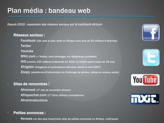 Plan média : bandeau web
Depuis 2010 : expansion des réseaux sociaux sur le continent africain


•   Réseaux sociaux :
     –   Facebook (site web le plus visité en Afrique avec plus de 20 millions d’abonnés)
     –   Twitter
     –   Youtube
     –   MXit.com (= Twitter, mini messages sur téléphones portables)
     –   Hi5 (environ 100 millions d’abonnés en 2010, la moitié ayant moins de 35 ans)
     –   Afrigator (bloggeurs et podcasteurs africains, lancé en avril 2007)
     –   Zoopy (plateforme d’information et d’échange de photos, vidéos et contenu audio)


•   Sites de rencontres :
     – Afromeet (1er site de rencontre africain)
     – Afriquechat.com (1er Tchat africain francophone)
     – Afrointroductions


•   Petites annonces :
     – Kerawa (un des plus importants sites de petites annonces en Afrique, multi-pays)
 