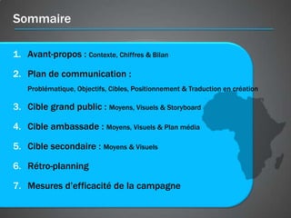 Sommaire

1. Avant-propos : Contexte, Chiffres & Bilan

2. Plan de communication :
    Problématique, Objectifs, Cibles, Positionnement & Traduction en création

3. Cible grand public : Moyens, Visuels & Storyboard

4. Cible ambassade : Moyens, Visuels & Plan média

5. Cible secondaire : Moyens & Visuels

6. Rétro-planning

7. Mesures d’efficacité de la campagne
 