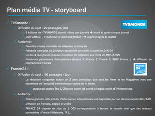 Plan média TV - storyboard
 TV5monde :
     Diffusion du spot : 20 passages/jour
          9 éditions de « TV5MONDE journal » dans une journée  avant et après chaque journal
          05H/05H30: « TV5MONDE le journal d’Afrique »  avant et après le journal
     Audience :
          Première chaîne mondiale de télévision en français
          Présente dans plus de 200 pays accessible par câble ou satellite 24H/24
          Un des 3 plus grands réseaux mondiaux de télévision aux côtés de MTV et CNN
          Nombreux partenaires francophones (France 2, France 3, France 5, ARTE France...)  diffusion de
           programmes français

 France24 :
     Diffusion du spot : 96 passages / jour
          La rédaction s'organise autour de 2 axes principaux que sont les News et les Magazines avec une
           couverture de l'actualité internationale toutes les ½ heure.
                passage toutes les 1/2heure avant et après chaque point d’information.
     Audience :
          Chaîne gratuite cette chaîne d’information internationale est disponible partout dans le monde 24H/24H.
          Diffusion en français, anglais et arabe
          FRANCE 24 dispose de plus de 1 000 correspondants à travers le monde ainsi que des réseaux
           partenaires : France Télévisions, TF1…
 