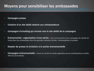 Moyens pour sensibiliser les ambassades

•   Campagne presse

•   Création d’un site dédié destiné aux ambassadeurs

•   Campagne d’emailing qui renvoie vers le site dédié de la campagne

•   Evénementiel : organisation d’une soirée : pour le lancement d’une campagne de récolte de
    fonds dans les ambassades dans les grandes capitales (invités : ambassadeurs et presse)


•   Dossier de presse et invitation à la soirée évenementielle

•   Campagne événementielle : soirée de récolte de fonds organisée par les ambassadeurs (invités :
    élites et journalistes)
 