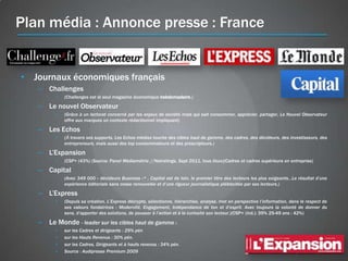 Plan média : Annonce presse : France


• Journaux économiques français
   – Challenges
         •   (Challenges est le seul magazine économique hebdomadaire.)

   – Le nouvel Observateur
         •   (Grâce à un lectorat concerné par les enjeux de société mais qui sait consommer, apprécier, partager, Le Nouvel Observateur
             offre aux marques un contexte rédactionnel impliquant)

   – Les Echos
         •   (À travers ses supports, Les Echos médias touche des cibles haut de gamme, des cadres, des décideurs, des investisseurs, des
             entrepreneurs, mais aussi des top consommateurs et des prescripteurs.)

   – L’Expansion
         •   (CSP+ (43%) (Source: Panel Médiamétrie //Netratings, Sept 2011, tous lieux)(Cadres et cadres supérieurs en entreprise)

   – Capital
         •   (Avec 349 000 « décideurs Business »* , Capital est de loin, le premier titre des lecteurs les plus exigeants…Le résultat d’une
             expérience éditoriale sans cesse renouvelée et d’une rigueur journalistique plébiscitée par ses lecteurs.)

   – L’Express
         •   (Depuis sa création, L’Express décrypte, sélectionne, hiérarchise, analyse, met en perspective l’information, dans le respect de
             ses valeurs fondatrices : Modernité, Engagement, Indépendance de ton et d’esprit. Avec toujours la volonté de donner du
             sens, d’apporter des solutions, de pousser à l’action et à la curiosité son lecteur.)(CSP+ (ind.): 39% 25-49 ans : 42%)

   – Le Monde - leader sur les cibles haut de gamme :
         •   sur les Cadres et dirigeants : 29% pén
         •   sur les Hauts Revenus : 30% pén.
         •   sur les Cadres, Dirigeants et à hauts revenus : 34% pén.
         •   Source : Audipresse Premium 2009
 